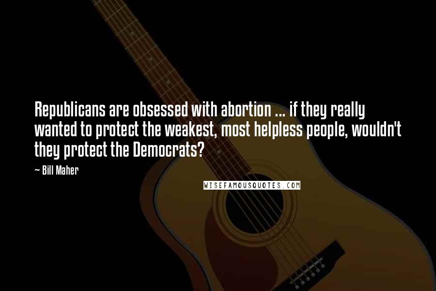 Bill Maher Quotes: Republicans are obsessed with abortion ... if they really wanted to protect the weakest, most helpless people, wouldn't they protect the Democrats?