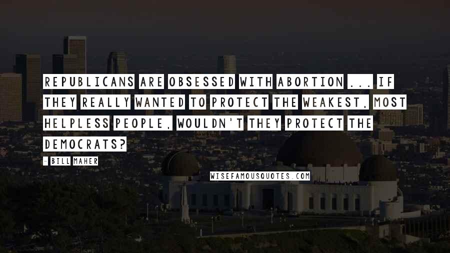 Bill Maher Quotes: Republicans are obsessed with abortion ... if they really wanted to protect the weakest, most helpless people, wouldn't they protect the Democrats?