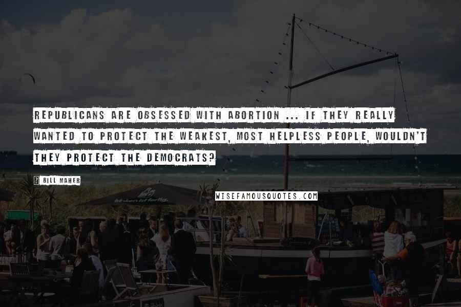 Bill Maher Quotes: Republicans are obsessed with abortion ... if they really wanted to protect the weakest, most helpless people, wouldn't they protect the Democrats?