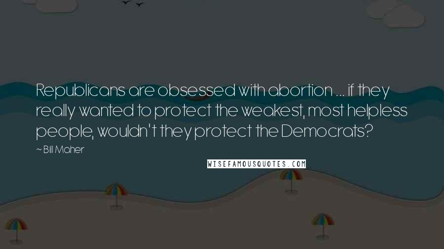 Bill Maher Quotes: Republicans are obsessed with abortion ... if they really wanted to protect the weakest, most helpless people, wouldn't they protect the Democrats?