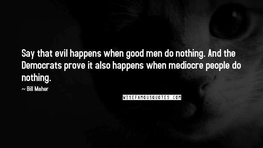Bill Maher Quotes: Say that evil happens when good men do nothing. And the Democrats prove it also happens when mediocre people do nothing.