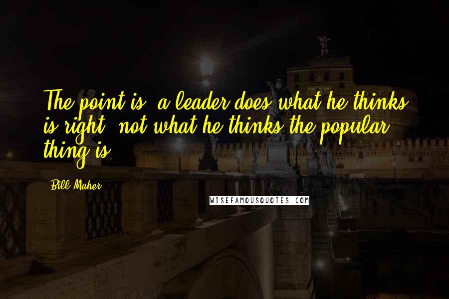 Bill Maher Quotes: The point is, a leader does what he thinks is right, not what he thinks the popular thing is.