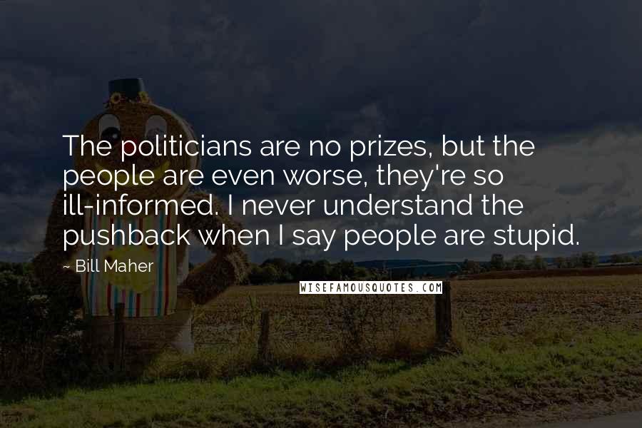 Bill Maher Quotes: The politicians are no prizes, but the people are even worse, they're so ill-informed. I never understand the pushback when I say people are stupid.