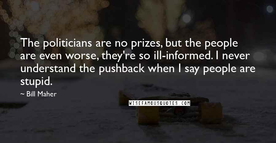 Bill Maher Quotes: The politicians are no prizes, but the people are even worse, they're so ill-informed. I never understand the pushback when I say people are stupid.