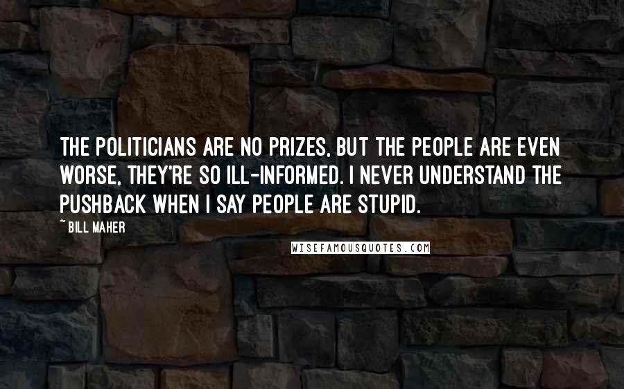 Bill Maher Quotes: The politicians are no prizes, but the people are even worse, they're so ill-informed. I never understand the pushback when I say people are stupid.