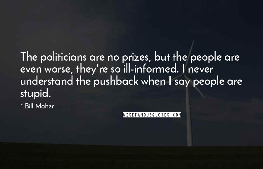 Bill Maher Quotes: The politicians are no prizes, but the people are even worse, they're so ill-informed. I never understand the pushback when I say people are stupid.