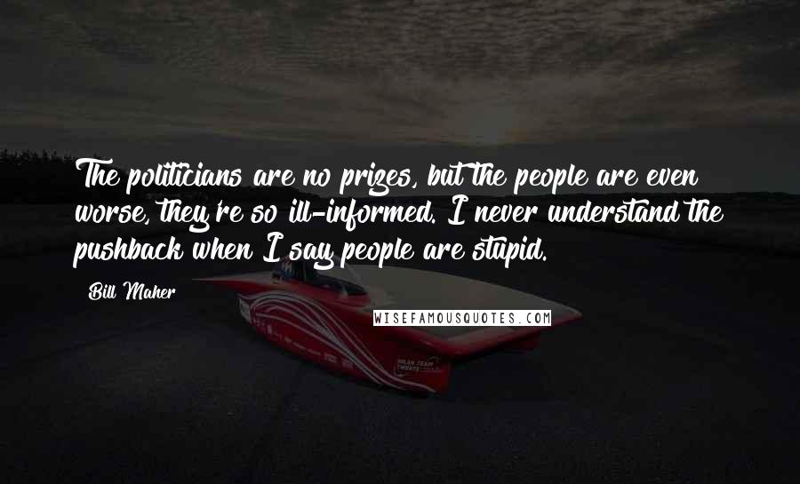 Bill Maher Quotes: The politicians are no prizes, but the people are even worse, they're so ill-informed. I never understand the pushback when I say people are stupid.