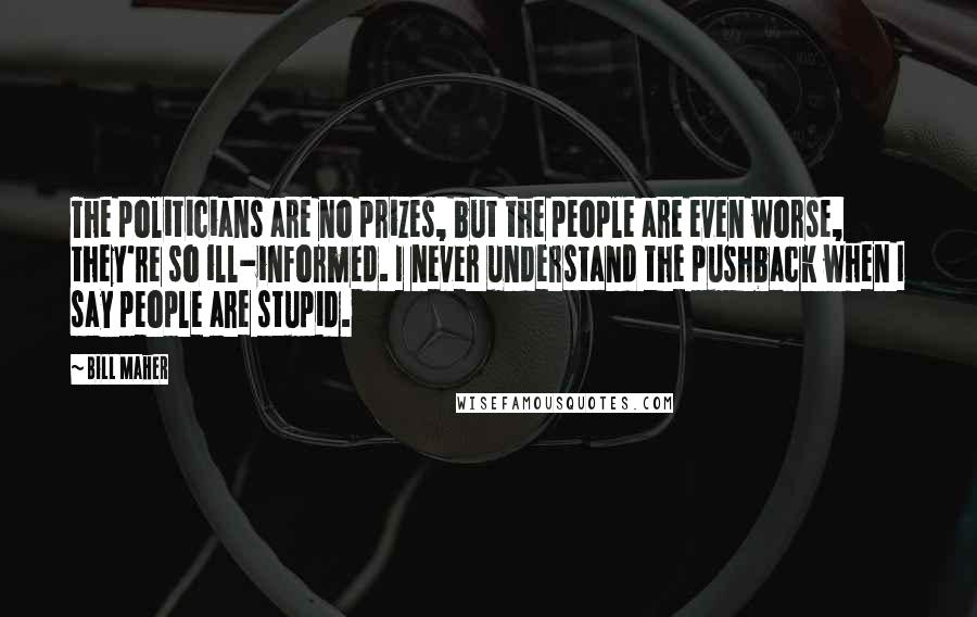 Bill Maher Quotes: The politicians are no prizes, but the people are even worse, they're so ill-informed. I never understand the pushback when I say people are stupid.