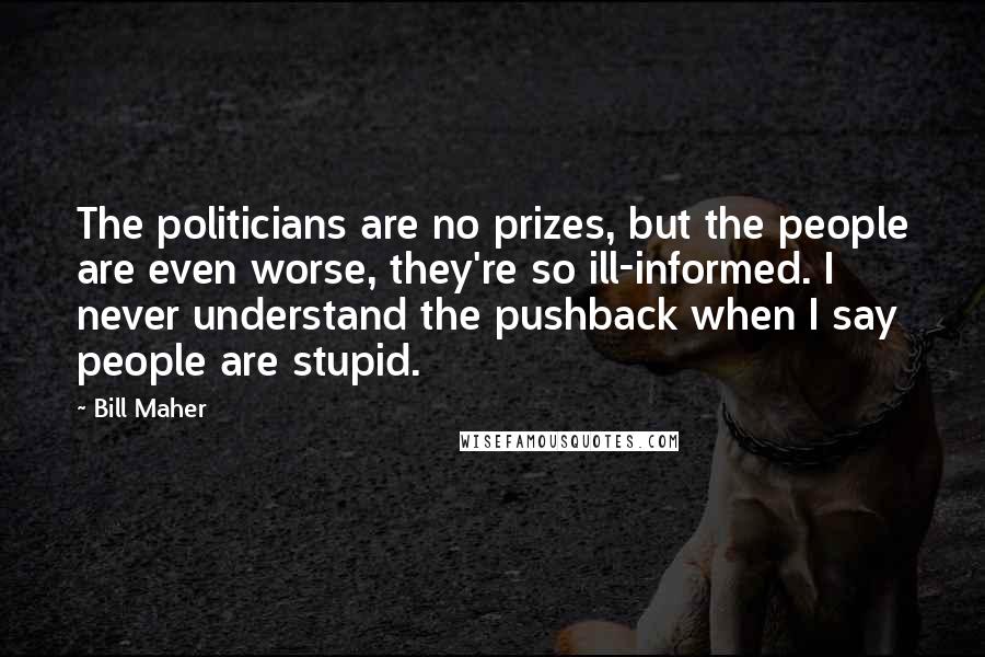 Bill Maher Quotes: The politicians are no prizes, but the people are even worse, they're so ill-informed. I never understand the pushback when I say people are stupid.