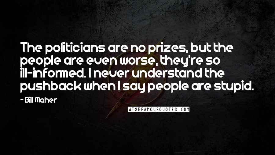 Bill Maher Quotes: The politicians are no prizes, but the people are even worse, they're so ill-informed. I never understand the pushback when I say people are stupid.