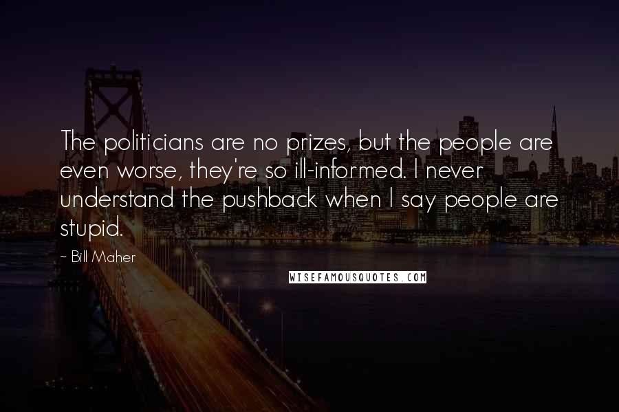 Bill Maher Quotes: The politicians are no prizes, but the people are even worse, they're so ill-informed. I never understand the pushback when I say people are stupid.