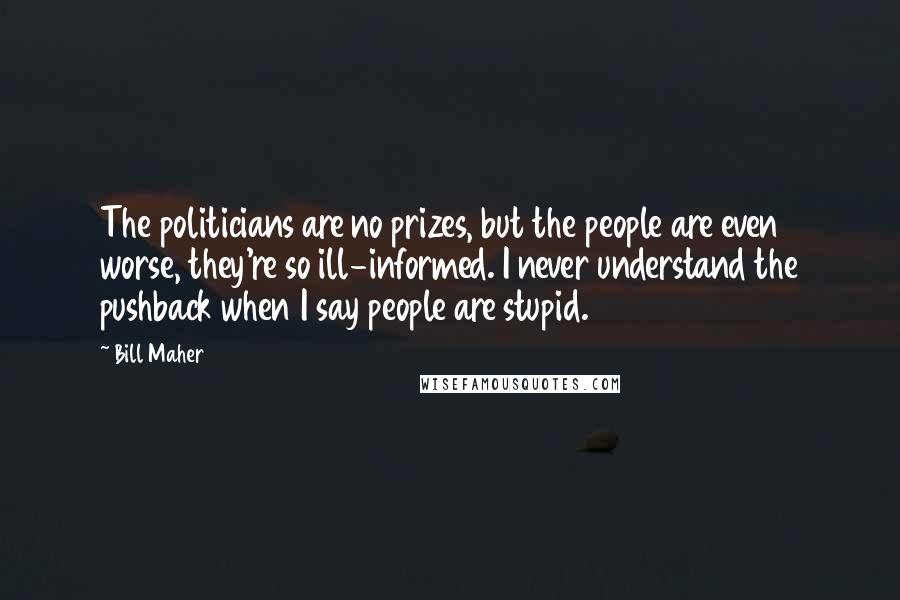 Bill Maher Quotes: The politicians are no prizes, but the people are even worse, they're so ill-informed. I never understand the pushback when I say people are stupid.