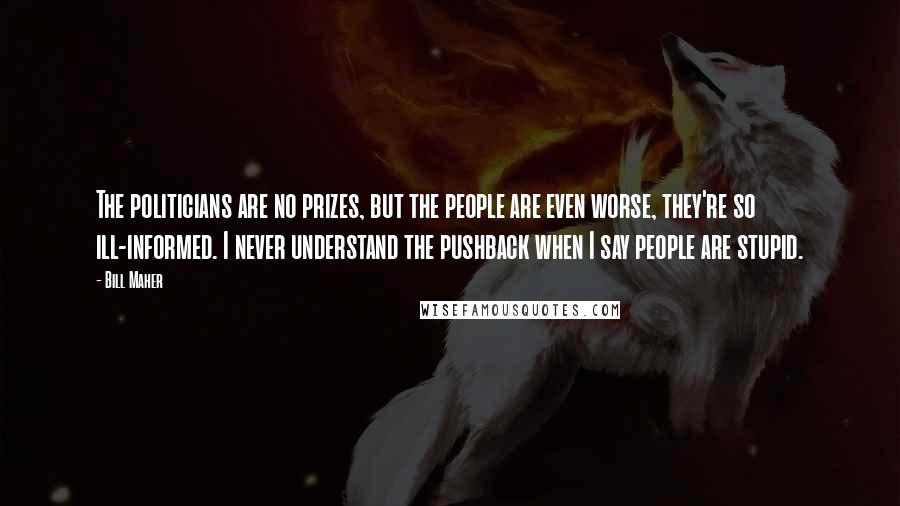 Bill Maher Quotes: The politicians are no prizes, but the people are even worse, they're so ill-informed. I never understand the pushback when I say people are stupid.