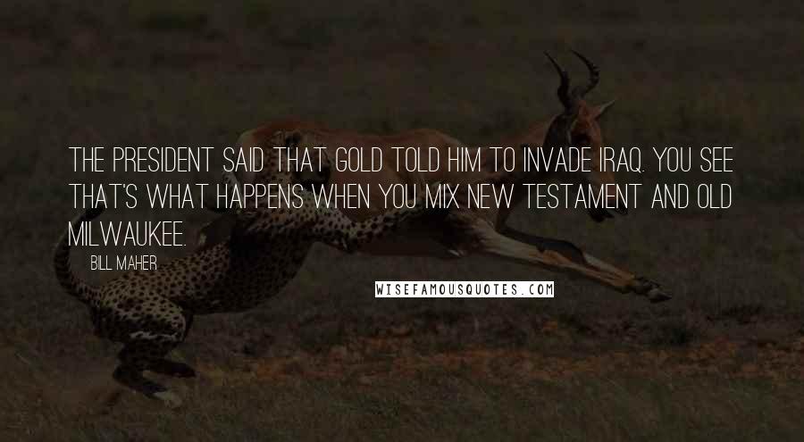 Bill Maher Quotes: The President said that Gold told him to invade Iraq. You see that's what happens when you mix New Testament and Old Milwaukee.