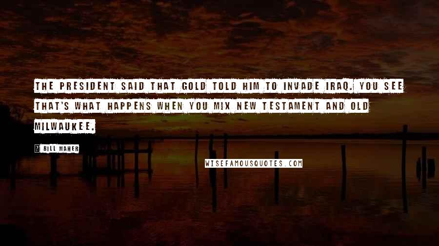 Bill Maher Quotes: The President said that Gold told him to invade Iraq. You see that's what happens when you mix New Testament and Old Milwaukee.