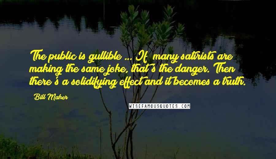 Bill Maher Quotes: The public is gullible ... If [many satirists are] making the same joke, that's the danger. Then there's a solidifying effect and it becomes a truth.