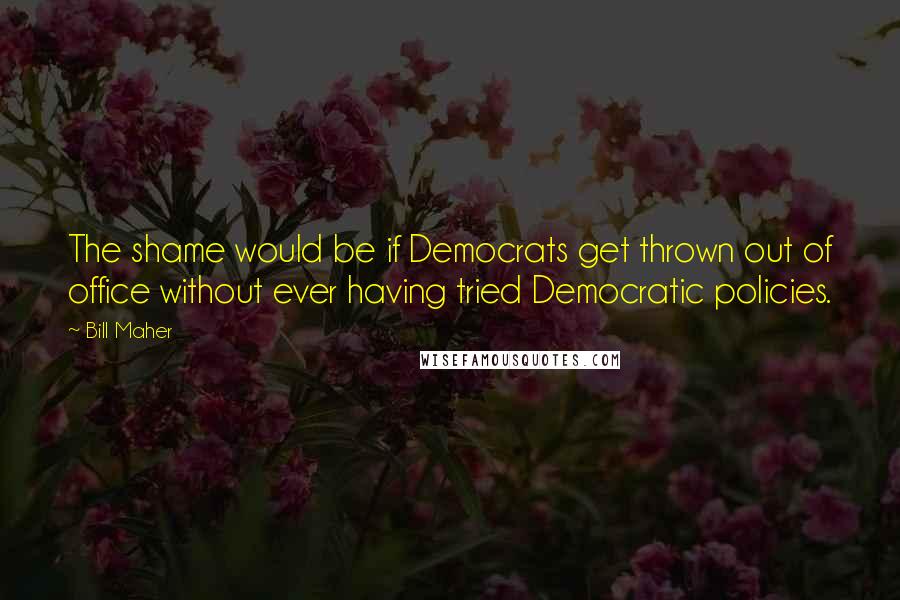 Bill Maher Quotes: The shame would be if Democrats get thrown out of office without ever having tried Democratic policies.