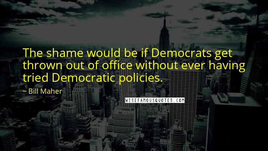 Bill Maher Quotes: The shame would be if Democrats get thrown out of office without ever having tried Democratic policies.