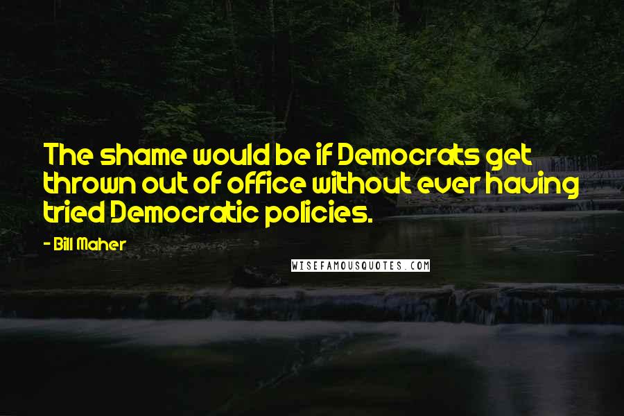 Bill Maher Quotes: The shame would be if Democrats get thrown out of office without ever having tried Democratic policies.