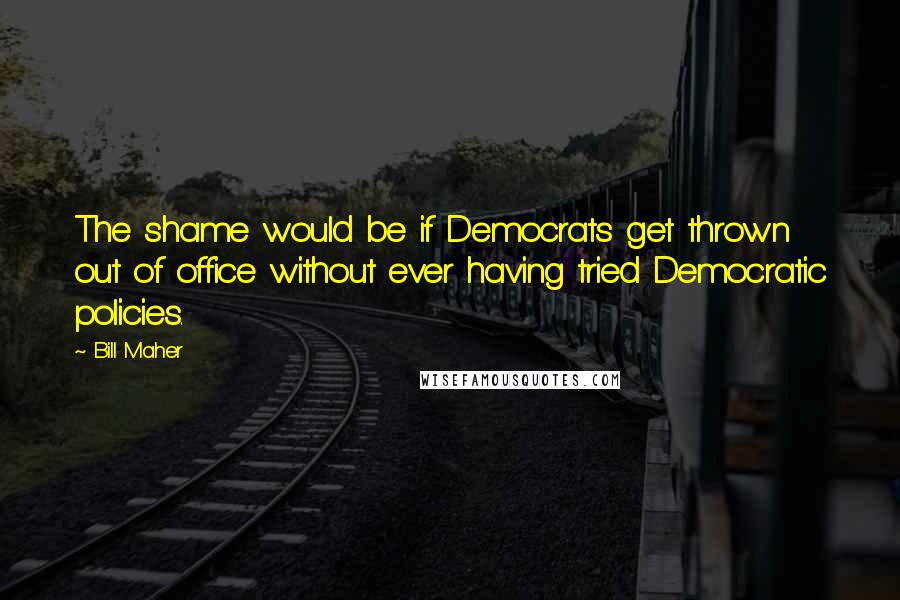 Bill Maher Quotes: The shame would be if Democrats get thrown out of office without ever having tried Democratic policies.