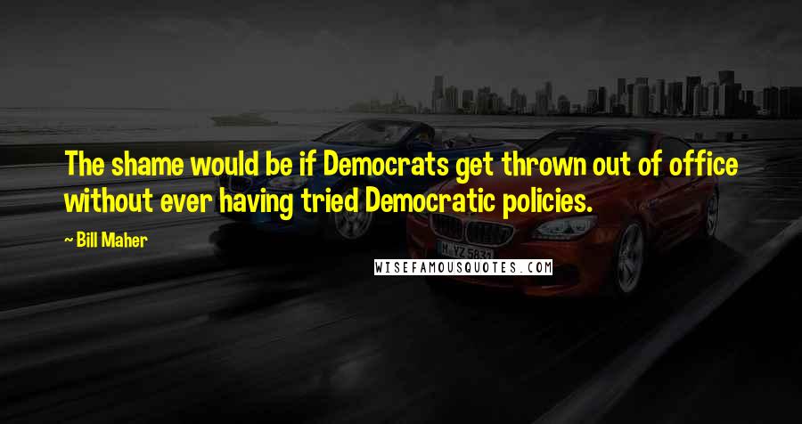 Bill Maher Quotes: The shame would be if Democrats get thrown out of office without ever having tried Democratic policies.