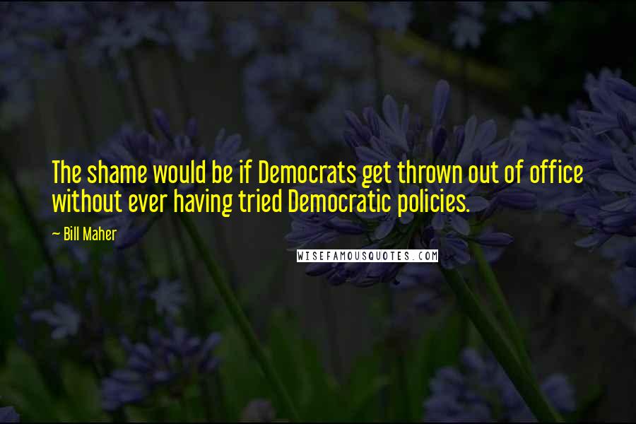 Bill Maher Quotes: The shame would be if Democrats get thrown out of office without ever having tried Democratic policies.