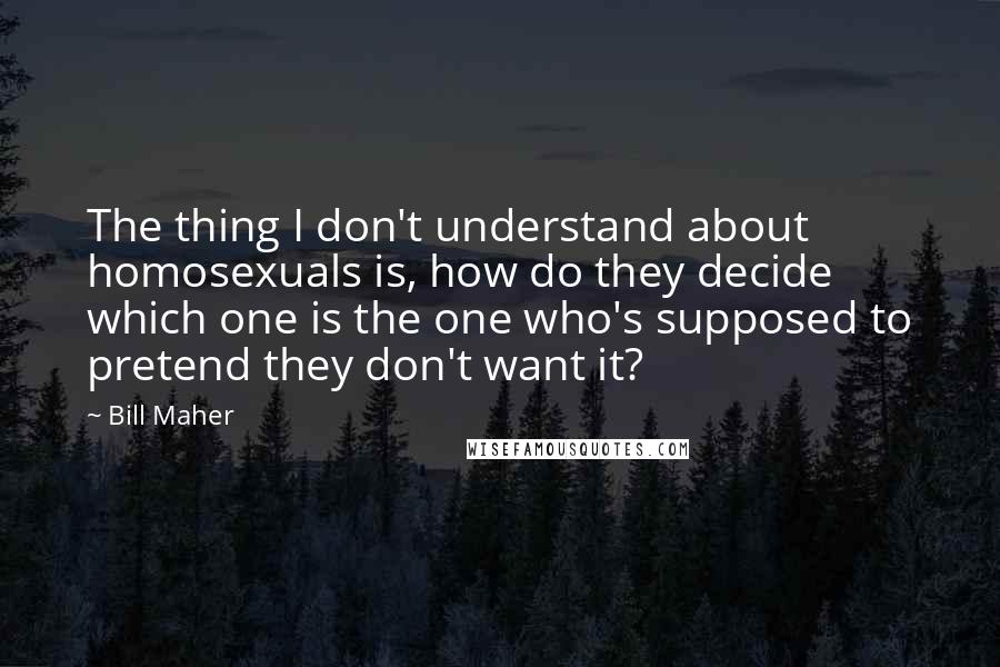 Bill Maher Quotes: The thing I don't understand about homosexuals is, how do they decide which one is the one who's supposed to pretend they don't want it?