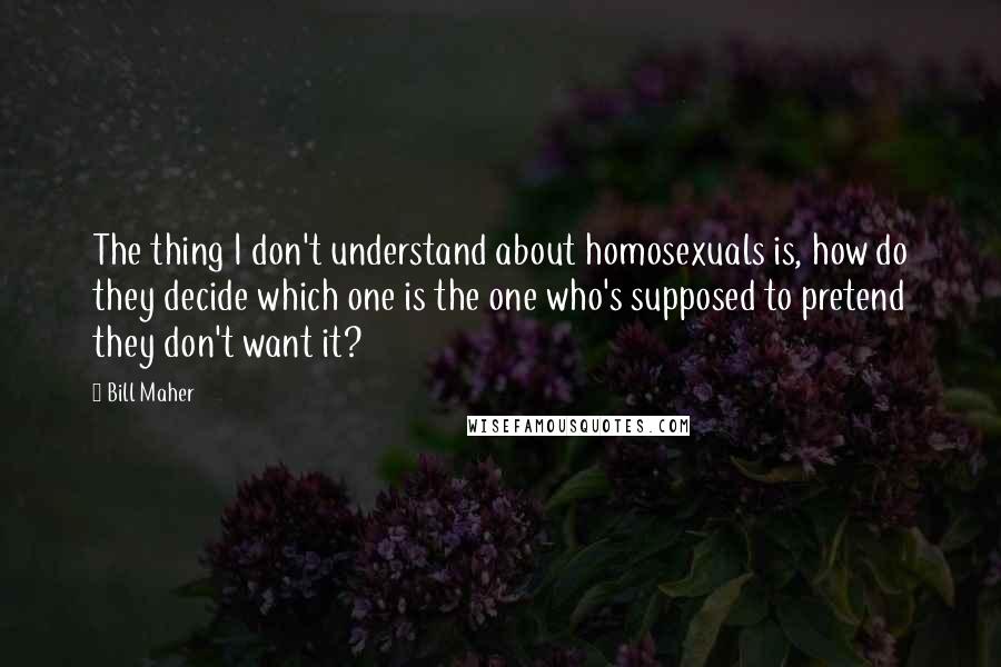 Bill Maher Quotes: The thing I don't understand about homosexuals is, how do they decide which one is the one who's supposed to pretend they don't want it?