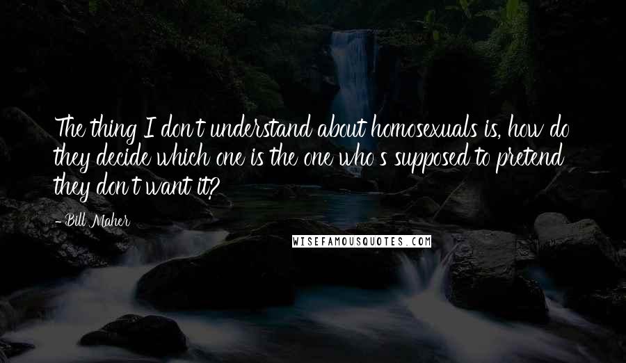 Bill Maher Quotes: The thing I don't understand about homosexuals is, how do they decide which one is the one who's supposed to pretend they don't want it?