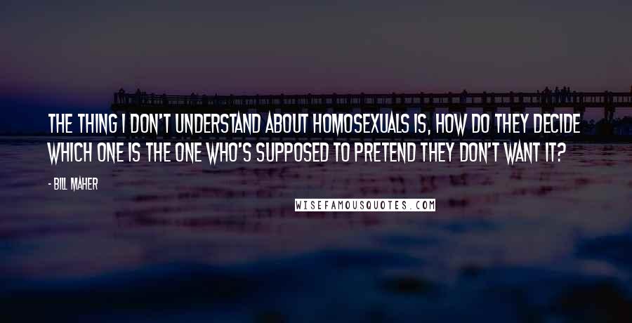 Bill Maher Quotes: The thing I don't understand about homosexuals is, how do they decide which one is the one who's supposed to pretend they don't want it?