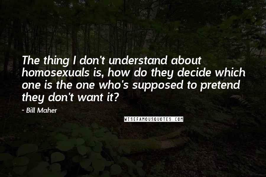 Bill Maher Quotes: The thing I don't understand about homosexuals is, how do they decide which one is the one who's supposed to pretend they don't want it?