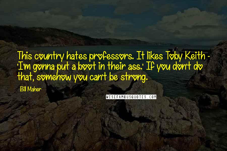 Bill Maher Quotes: This country hates professors. It likes Toby Keith - 'I'm gonna put a boot in their ass.' If you don't do that, somehow you can't be strong.