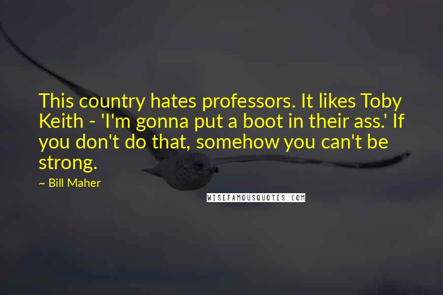 Bill Maher Quotes: This country hates professors. It likes Toby Keith - 'I'm gonna put a boot in their ass.' If you don't do that, somehow you can't be strong.