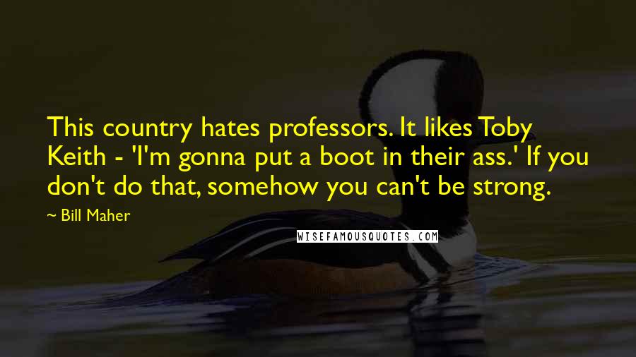 Bill Maher Quotes: This country hates professors. It likes Toby Keith - 'I'm gonna put a boot in their ass.' If you don't do that, somehow you can't be strong.