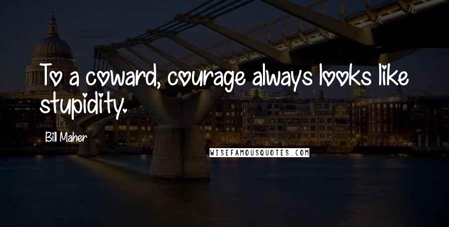 Bill Maher Quotes: To a coward, courage always looks like stupidity.