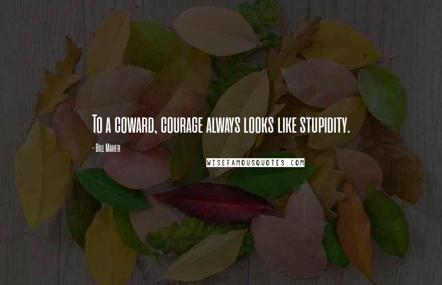 Bill Maher Quotes: To a coward, courage always looks like stupidity.