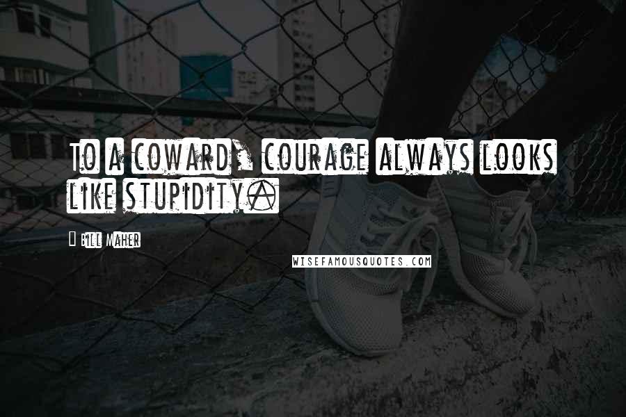 Bill Maher Quotes: To a coward, courage always looks like stupidity.