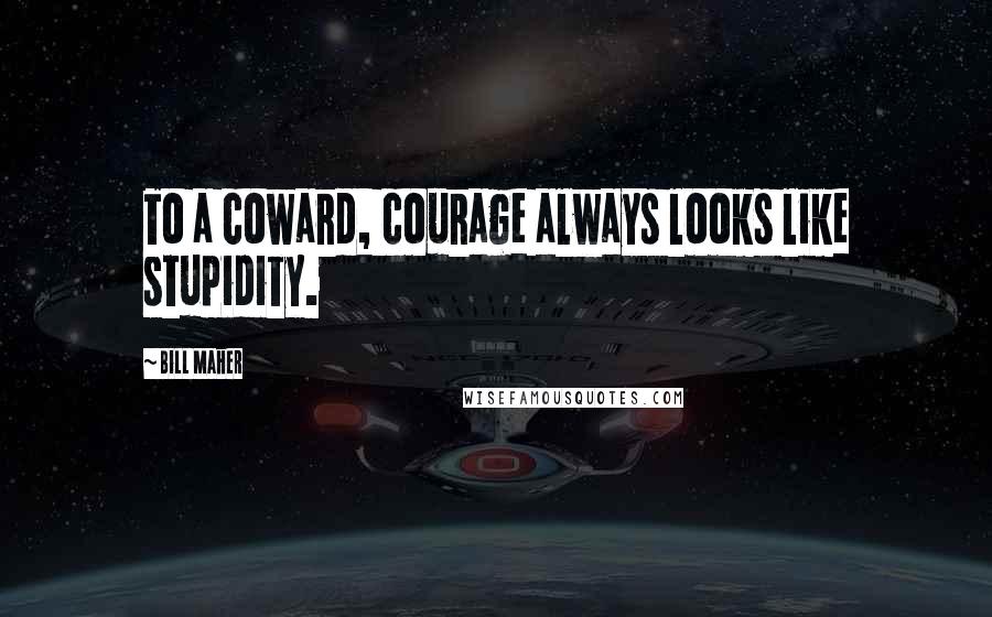 Bill Maher Quotes: To a coward, courage always looks like stupidity.