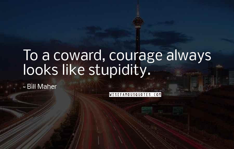 Bill Maher Quotes: To a coward, courage always looks like stupidity.