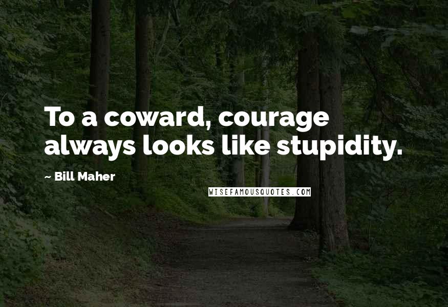 Bill Maher Quotes: To a coward, courage always looks like stupidity.