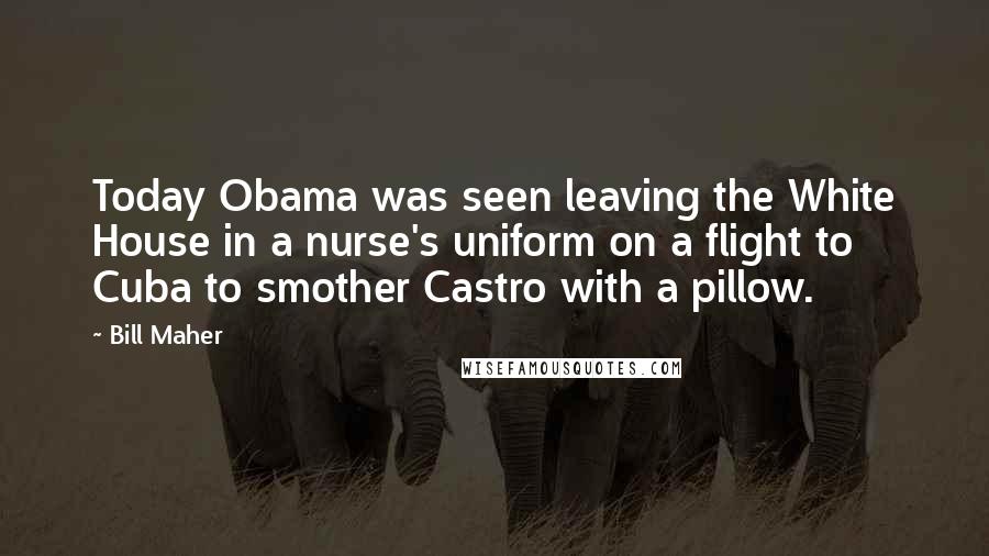 Bill Maher Quotes: Today Obama was seen leaving the White House in a nurse's uniform on a flight to Cuba to smother Castro with a pillow.