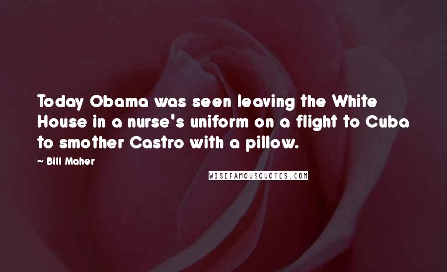 Bill Maher Quotes: Today Obama was seen leaving the White House in a nurse's uniform on a flight to Cuba to smother Castro with a pillow.