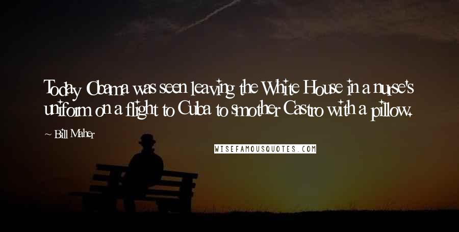 Bill Maher Quotes: Today Obama was seen leaving the White House in a nurse's uniform on a flight to Cuba to smother Castro with a pillow.