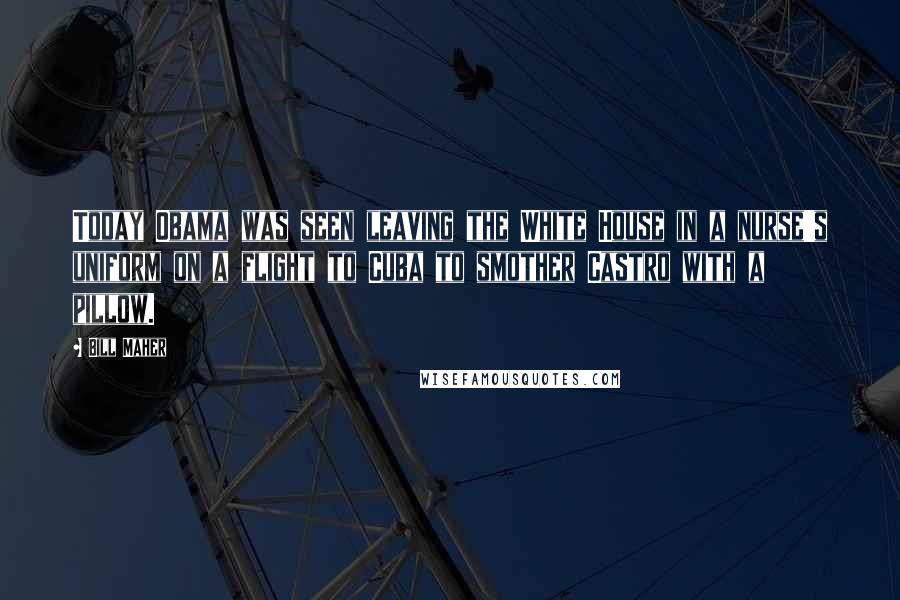 Bill Maher Quotes: Today Obama was seen leaving the White House in a nurse's uniform on a flight to Cuba to smother Castro with a pillow.