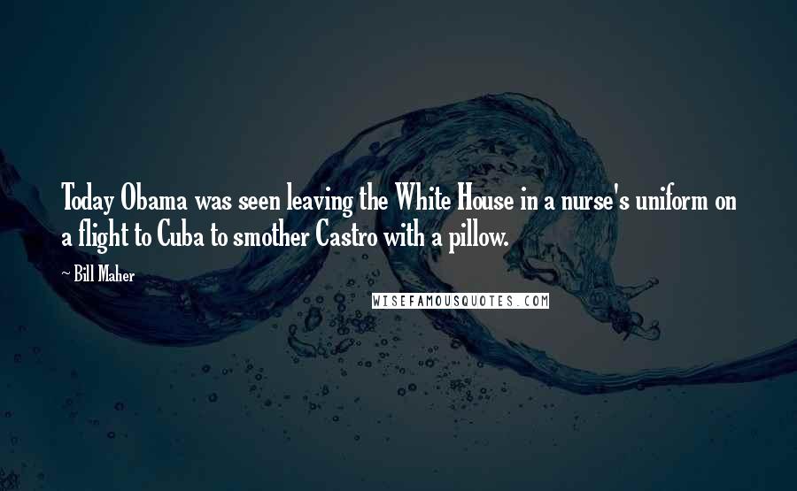 Bill Maher Quotes: Today Obama was seen leaving the White House in a nurse's uniform on a flight to Cuba to smother Castro with a pillow.