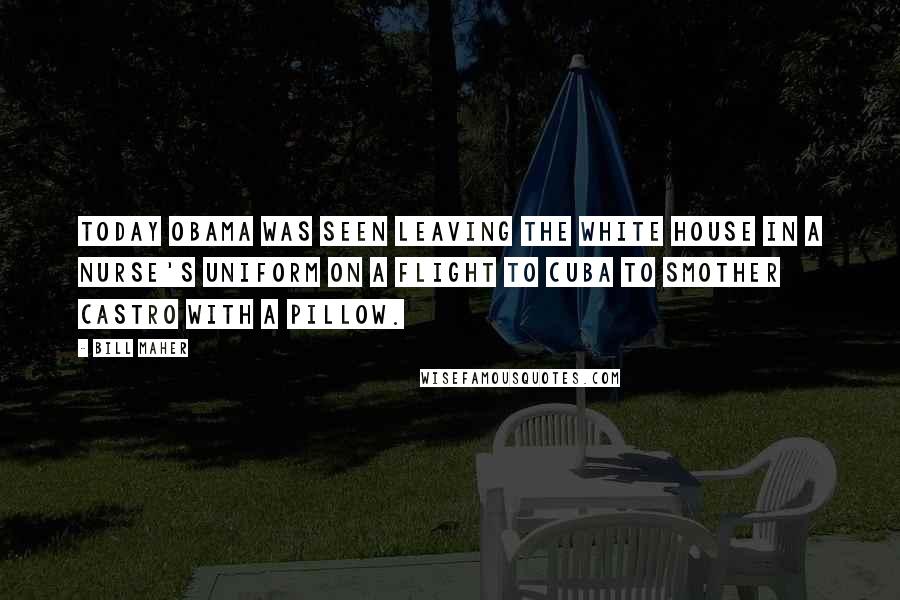 Bill Maher Quotes: Today Obama was seen leaving the White House in a nurse's uniform on a flight to Cuba to smother Castro with a pillow.