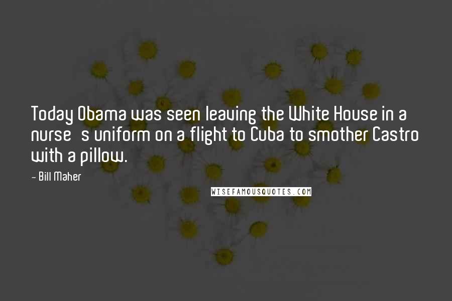 Bill Maher Quotes: Today Obama was seen leaving the White House in a nurse's uniform on a flight to Cuba to smother Castro with a pillow.