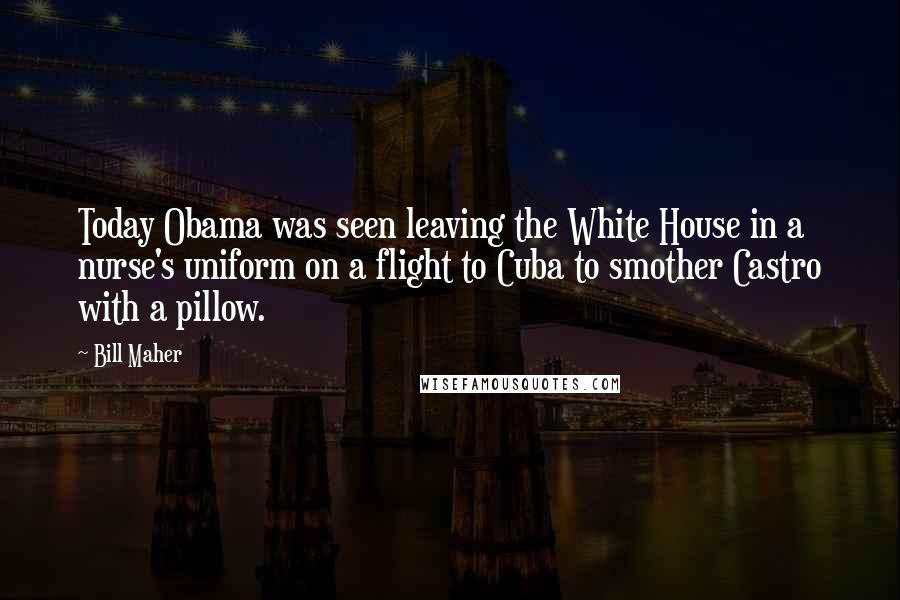 Bill Maher Quotes: Today Obama was seen leaving the White House in a nurse's uniform on a flight to Cuba to smother Castro with a pillow.