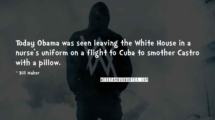 Bill Maher Quotes: Today Obama was seen leaving the White House in a nurse's uniform on a flight to Cuba to smother Castro with a pillow.