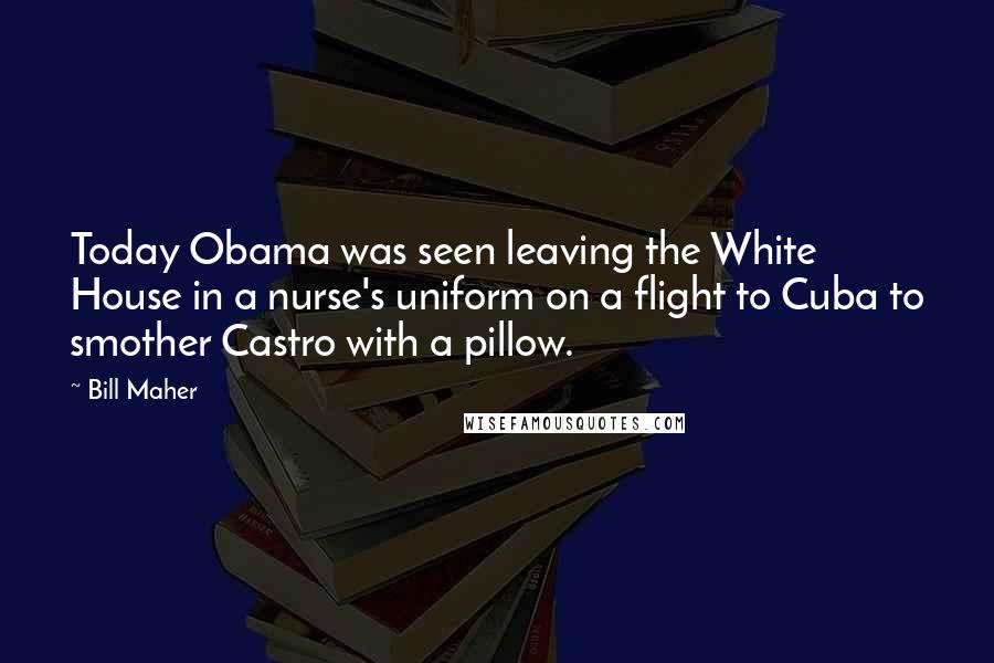 Bill Maher Quotes: Today Obama was seen leaving the White House in a nurse's uniform on a flight to Cuba to smother Castro with a pillow.